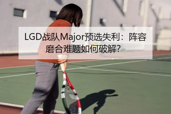 LGD战队Major预选失利：阵容磨合难题如何破解？