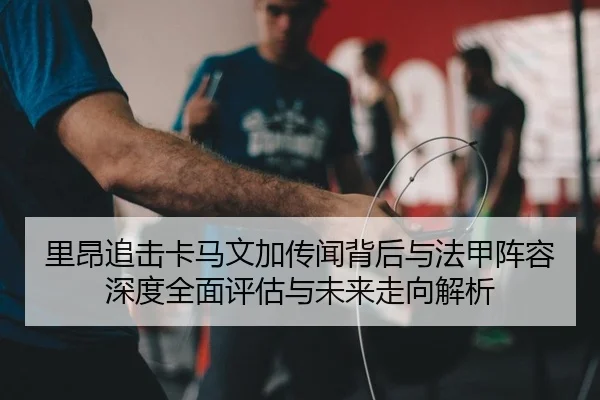 里昂追击卡马文加传闻背后与法甲阵容深度全面评估与未来走向解析